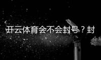 开云体育会不会封号？封号原因、预防技巧与申诉攻略一文看懂