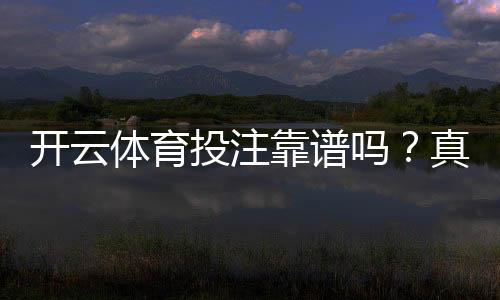 开云体育投注靠谱吗?真实评测:平台安全、信誉与提现体验全解析