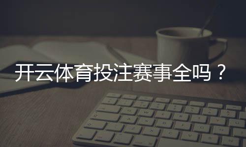 开云体育投注赛事全吗？赛事覆盖、热门项目与投注限制全面解析