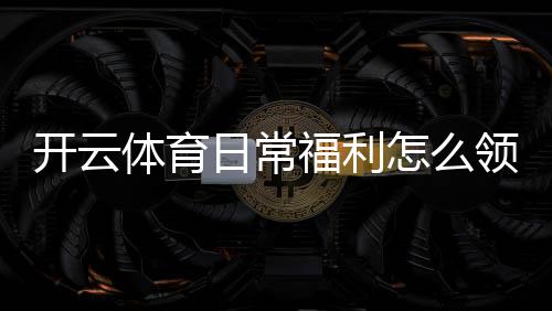 开云体育日常福利怎么领？最新优惠活动、领取规则与注意事项