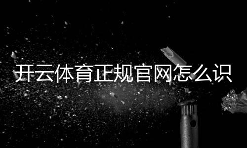 开云体育正规官网怎么识别?官方入口、验证方法与安全防骗全攻略