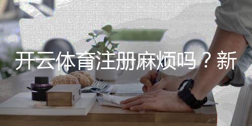 开云体育注册麻烦吗?新手注册流程、常见问题与快速通过技巧详解