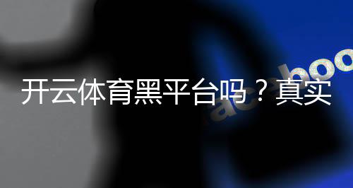 开云体育黑平台吗?真实评测与用户投诉、提现安全全面解析