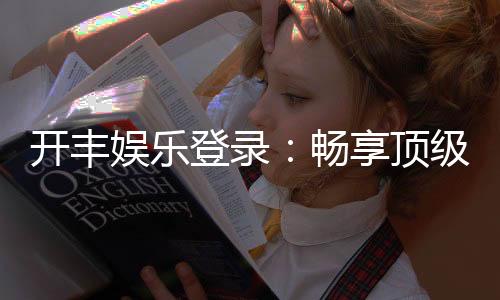 开丰娱乐登录：畅享顶级棋牌电游的尊贵体验