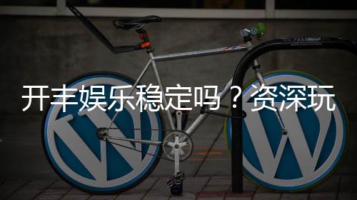 开丰娱乐稳定吗?资深玩家解析平台安全性与游戏体验