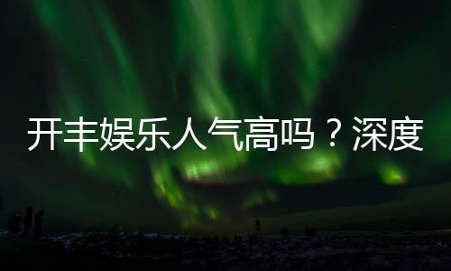 开丰娱乐人气高吗?深度解析其火爆原因与玩家真实反馈
