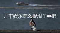 开丰娱乐怎么提现？手把手教你快速到账技巧
