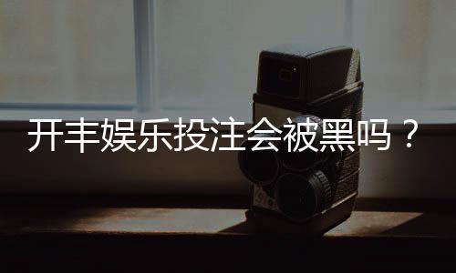 开丰娱乐投注会被黑吗？揭秘平台安全性与防骗技巧