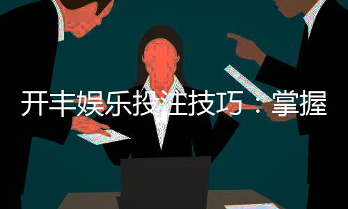 开丰娱乐投注技巧：掌握这5个实战策略提升胜率