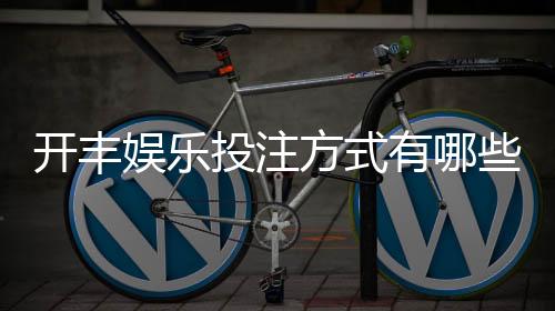 开丰娱乐投注方式有哪些?详解热门玩法与技巧指南