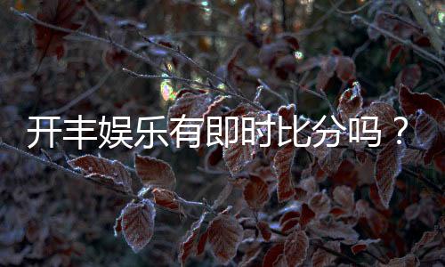 开丰娱乐有即时比分吗？平台特色功能与比分查询指南