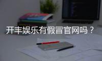 开丰娱乐有假冒官网吗？玩家必看的防骗指南