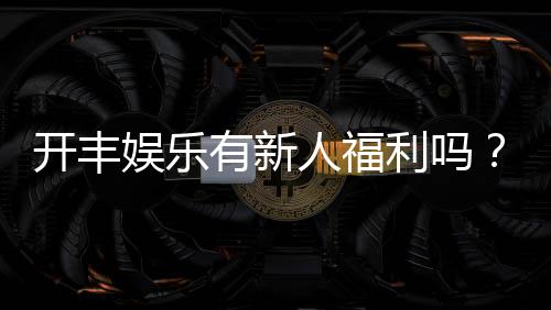 开丰娱乐有新人福利吗？独家揭秘新会员专享优惠活动