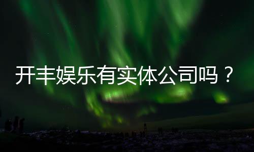 开丰娱乐有实体公司吗?深度解析其线下运营与资质背景