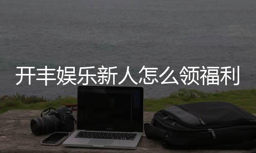 开丰娱乐新人怎么领福利？手把手教你轻松获取专属优惠