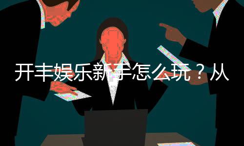 开丰娱乐新手怎么玩？从注册到实战的完整入门指南