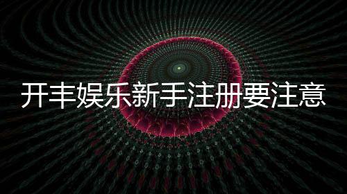 开丰娱乐新手注册要注意什么?五大关键事项助你顺利开局
