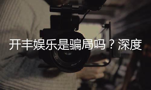 开丰娱乐是骗局吗?深度解析平台真伪与玩家实测反馈