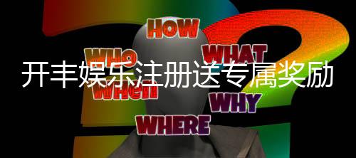 开丰娱乐注册送专属奖励:新会员首存即享豪华礼包