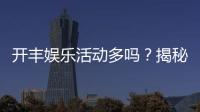 开丰娱乐活动多吗？揭秘其丰富活动与独家优惠
