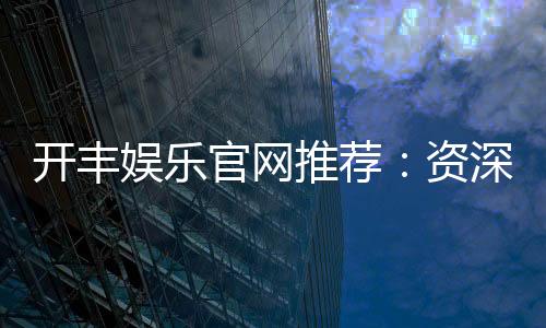 开丰娱乐官网推荐:资深玩家揭秘高胜率游戏攻略