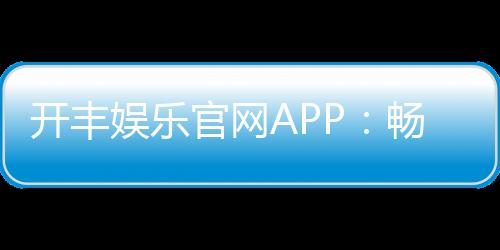 开丰娱乐官网APP:畅享顶级棋牌电游一键下载赢豪礼
