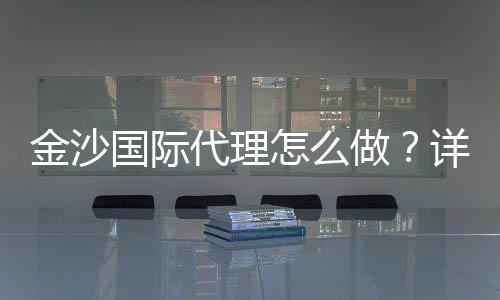金沙国际代理怎么做?详细申请流程与盈利技巧分享