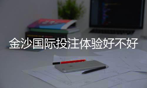 金沙国际投注体验好不好?资深玩家亲测真实体验分享