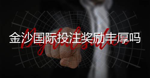 金沙国际投注奖励丰厚吗？揭秘高额返水与独家优惠活动