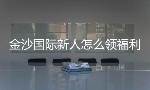 金沙国际新人怎么领福利?手把手教你获取独家优惠