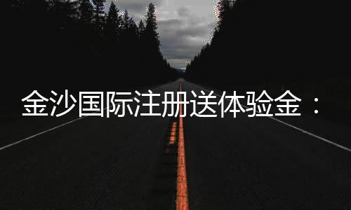 金沙国际注册送体验金:畅享豪华礼遇与高额回馈的秘诀