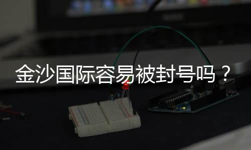 金沙国际容易被封号吗？资深玩家揭秘防封技巧与平台规则