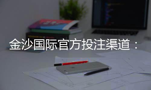 金沙国际官方投注渠道:安全便捷的娱乐入金攻略解析