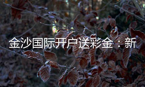 金沙国际开户送彩金：新人专享豪礼与高胜率技巧揭秘
