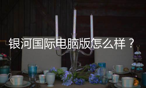 银河国际电脑版怎么样？资深玩家带你全面评测体验