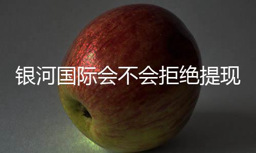 银河国际会不会拒绝提现?深度解析平台出款规则与玩家应对策略