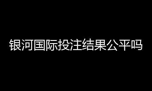 银河国际投注结果公平吗？深度解析平台公正性与玩家实测反馈