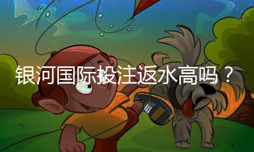 银河国际投注返水高吗?揭秘高返水福利与实战技巧