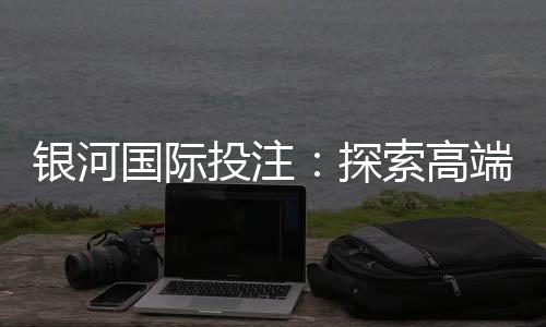 银河国际投注:探索高端娱乐平台的无限魅力
