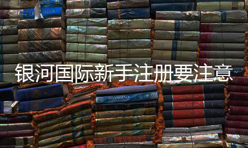 银河国际新手注册要注意什么？五大关键点助你顺利开局