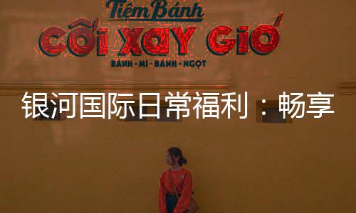 银河国际日常福利：畅享多重好礼与专属优惠