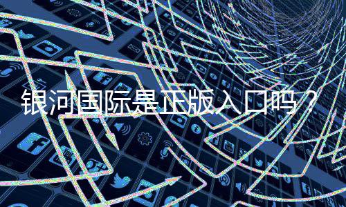 银河国际是正版入口吗?资深玩家揭秘平台安全性与游戏体验