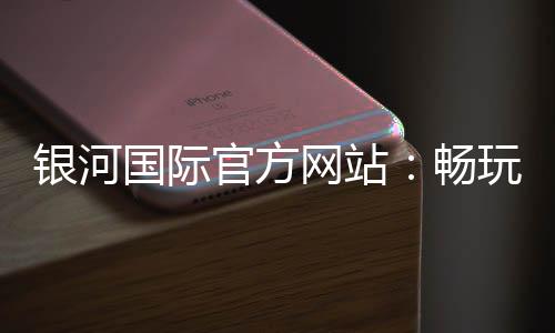 银河国际官方网站:畅玩顶级棋牌游戏