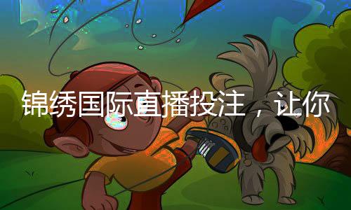 锦绣国际直播投注,让你纵享电竞盛宴