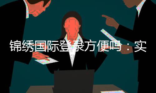 锦绣国际登录方便吗:实地体验告诉你