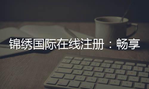锦绣国际在线注册：畅享高品质娱乐体验
