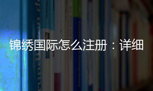 锦绣国际怎么注册:详细步骤分享