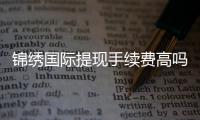 锦绣国际提现手续费高吗？探讨实情