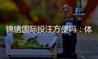 锦绣国际投注方便吗：体验分享