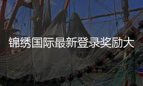 锦绣国际最新登录奖励大揭秘，让你玩得更尽兴！